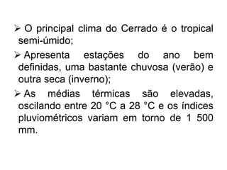  O principal clima do Cerrado é o tropical
semi-úmido;
 Apresenta estações do ano bem
definidas, uma bastante chuvosa (verão) e
outra seca (inverno);
 As médias térmicas são elevadas,
oscilando entre 20 °C a 28 °C e os índices
pluviométricos variam em torno de 1 500
mm.
 