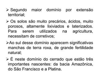  Segundo maior domínio por extensão
territorial;
 Os solos são muito precários, ácidos, muito
porosos, altamente lixiviados e laterizados.
Para serem utilizados na agricultura,
necessitam de corretivos;
Ao sul desse domínio aparecem significativas
manchas de terra roxa, de grande fertilidade
natural;
 É neste domínio do cerrado que estão três
importantes nascentes: da bacia Amazônica,
do São Francisco e a Platina.
 
