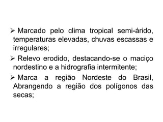  Marcado pelo clima tropical semi-árido,
temperaturas elevadas, chuvas escassas e
irregulares;
 Relevo erodido, destacando-se o maciço
nordestino e a hidrografia intermitente;
 Marca a região Nordeste do Brasil,
Abrangendo a região dos polígonos das
secas;
 