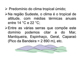  Predomínio do clima tropical úmido;
Na região Sudeste, o clima é o tropical de
altitude, com médias térmicas anuais
entre 14 °C e 22 °C;
Entre as várias serras que compõe este
domínio podemos citar a do Mar,
Mantiqueira, Espinhaço, Geral, Caparaó
(Pico da Bandeira = 2 890 m), etc.
 