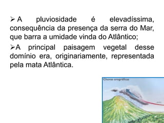  A pluviosidade é elevadíssima,
consequência da presença da serra do Mar,
que barra a umidade vinda do Atlântico;
A principal paisagem vegetal desse
domínio era, originariamente, representada
pela mata Atlântica.
 