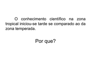 O conhecimento científico na zona
tropical iniciou-se tarde se comparado ao da
zona temperada.
Por que?
 