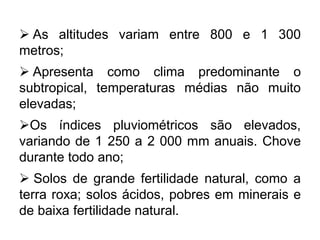  As altitudes variam entre 800 e 1 300
metros;
 Apresenta como clima predominante o
subtropical, temperaturas médias não muito
elevadas;
Os índices pluviométricos são elevados,
variando de 1 250 a 2 000 mm anuais. Chove
durante todo ano;
 Solos de grande fertilidade natural, como a
terra roxa; solos ácidos, pobres em minerais e
de baixa fertilidade natural.
 