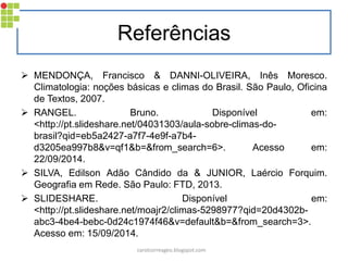 Referências
 MENDONÇA, Francisco & DANNI-OLIVEIRA, Inês Moresco.
Climatologia: noções básicas e climas do Brasil. São Paulo, Oficina
de Textos, 2007.
 RANGEL. Bruno. Disponível em:
<http://pt.slideshare.net/04031303/aula-sobre-climas-do-
brasil?qid=eb5a2427-a7f7-4e9f-a7b4-
d3205ea997b8&v=qf1&b=&from_search=6>. Acesso em:
22/09/2014.
 SILVA, Edilson Adão Cândido da & JUNIOR, Laércio Forquim.
Geografia em Rede. São Paulo: FTD, 2013.
 SLIDESHARE. Disponível em:
<http://pt.slideshare.net/moajr2/climas-5298977?qid=20d4302b-
abc3-4be4-bebc-0d24c1974f46&v=default&b=&from_search=3>.
Acesso em: 15/09/2014.
carolcorreageo.blogspot.com
 