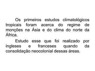 Os primeiros estudos climatológicos
tropicais foram acerca do regime de
monções na Ásia e do clima do norte da
África.
Estudo esse que foi realizado por
ingleses e franceses quando da
consolidação neocolonial dessas áreas.
 