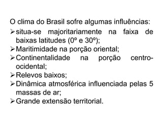 O clima do Brasil sofre algumas influências:
situa-se majoritariamente na faixa de
baixas latitudes (0º e 30º);
Maritimidade na porção oriental;
Continentalidade na porção centro-
ocidental;
Relevos baixos;
Dinâmica atmosférica influenciada pelas 5
massas de ar;
Grande extensão territorial.
 