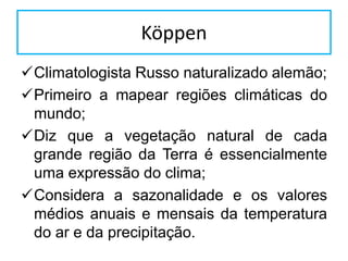 Köppen
Climatologista Russo naturalizado alemão;
Primeiro a mapear regiões climáticas do
mundo;
Diz que a vegetação natural de cada
grande região da Terra é essencialmente
uma expressão do clima;
Considera a sazonalidade e os valores
médios anuais e mensais da temperatura
do ar e da precipitação.
 