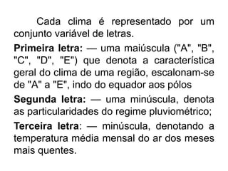 Cada clima é representado por um
conjunto variável de letras.
Primeira letra: — uma maiúscula ("A", "B",
"C", "D", "E") que denota a característica
geral do clima de uma região, escalonam-se
de "A" a "E", indo do equador aos pólos
Segunda letra: — uma minúscula, denota
as particularidades do regime pluviométrico;
Terceira letra: — minúscula, denotando a
temperatura média mensal do ar dos meses
mais quentes.
 