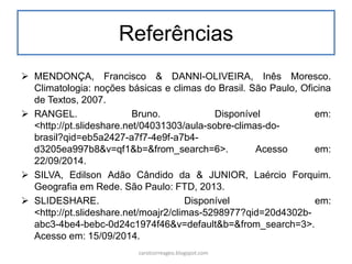 Referências
 MENDONÇA, Francisco & DANNI-OLIVEIRA, Inês Moresco.
Climatologia: noções básicas e climas do Brasil. São Paulo, Oficina
de Textos, 2007.
 RANGEL. Bruno. Disponível em:
<http://pt.slideshare.net/04031303/aula-sobre-climas-do-
brasil?qid=eb5a2427-a7f7-4e9f-a7b4-
d3205ea997b8&v=qf1&b=&from_search=6>. Acesso em:
22/09/2014.
 SILVA, Edilson Adão Cândido da & JUNIOR, Laércio Forquim.
Geografia em Rede. São Paulo: FTD, 2013.
 SLIDESHARE. Disponível em:
<http://pt.slideshare.net/moajr2/climas-5298977?qid=20d4302b-
abc3-4be4-bebc-0d24c1974f46&v=default&b=&from_search=3>.
Acesso em: 15/09/2014.
carolcorreageo.blogspot.com
 