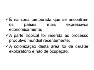 É na zona temperada que se encontram
os países mais expressivos
economicamente;
A parte tropical foi inserida ao processo
produtivo mundial recentemente;
A colonização desta área foi de caráter
exploratório e não de ocupação.
 