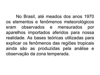 No Brasil, até meados dos anos 1970
os elementos e fenômenos meteorológicos
eram observados e mensurados por
aparelhos importados aferidos para nossa
realidade. As bases teóricas utilizadas para
explicar os fenômenos das regiões tropicais
ainda são as produzidas pela análise e
observação da zona temperada.
 