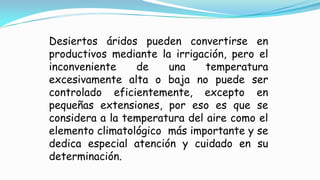 Desiertos áridos pueden convertirse en
productivos mediante la irrigación, pero el
inconveniente de una temperatura
excesivamente alta o baja no puede ser
controlado eficientemente, excepto en
pequeñas extensiones, por eso es que se
considera a la temperatura del aire como el
elemento climatológico más importante y se
dedica especial atención y cuidado en su
determinación.
 