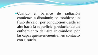 Cuando el balance de radiación
comienza a disminuir, se establece un
flujo de calor por conducción desde el
aire hacia la superficie, produciendo un
enfriamiento del aire iniciándose por
las capas que se encuentran en contacto
con el suelo.
 