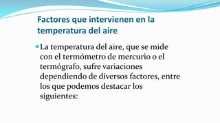 Factores que intervienen en la
temperatura del aire
La temperatura del aire, que se mide
con el termómetro de mercurio o el
termógrafo, sufre variaciones
dependiendo de diversos factores, entre
los que podemos destacar los
siguientes:
 