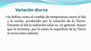 Variación diurna
Se define como el cambio de temperatura entre el día
y la noche, producido por la rotación de la Tierra.
Durante el día la radiación solar es, en general, mayor
que la terrestre, por lo tanto la superficie de la Tierra
se torna más caliente.
 
