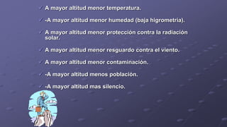  A mayor altitud menor temperatura.
 -A mayor altitud menor humedad (baja higrometría).
 A mayor altitud menor protección contra la radiación
solar.
 A mayor altitud menor resguardo contra el viento.
 A mayor altitud menor contaminación.
 -A mayor altitud menos población.
 -A mayor altitud mas silencio.
 