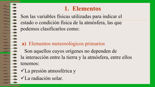 1. Elementos
Son las variables físicas utilizadas para indicar el
estado o condición física de la atmósfera, las que
podemos clasificarlos como:
a) Elementos meteorológicos primarios
Son aquellos cuyos orígenes no dependen de
la interacción entre la tierra y la atmósfera, entre ellos
tenemos:
La presión atmosférica y
La radiación solar.
 