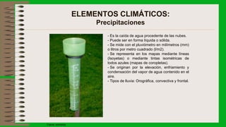 ELEMENTOS CLIMÁTICOS:
Precipitaciones
- Es la caída de agua procedente de las nubes.
- Puede ser en forma líquida o sólida.
- Se mide con el pluviómetro en milímetros (mm)
o litros por metro cuadrado (l/m2).
- Se representa en los mapas mediante líneas
(Isoyetas) o mediante tintas isométricas de
todos azules (mapas de coropletas).
- Se originan por la elevación, enfriamiento y
condensación del vapor de agua contenido en el
aire.
- Tipos de lluvia: Orográfica, convectiva y frontal.
Fuente: wikimedia
 