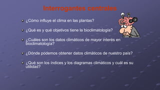 Interrogantes centrales
¿Cómo influye el clima en las plantas?
¿Qué es y qué objetivos tiene la bioclimatología?
¿Cuáles son los datos climáticos de mayor interés en
bioclimatología?
¿Dónde podemos obtener datos climáticos de nuestro país?
¿Qué son los índices y los diagramas climáticos y cuál es su
utilidad?
 
