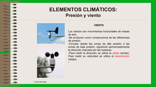 ELEMENTOS CLIMÁTICOS:
Presión y viento
VIENTO
Los vientos son movimientos horizontales de masas
de aire.
-Se producen como consecuencia de las diferencias
de presión.
-Circulan desde las zonas de alta presión a las
zonas de baja presión, siguiendo aproximadamente
la dirección marcada por las isobaras.
-Para medir la dirección se utiliza la veleta (arriba).
Para medir su velocidad se utiliza el anemómetro
(abajo).
-
Fuente:wikimedia
 