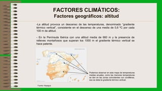 FACTORES CLIMÁTICOS:
Factores geográficos: altitud
-La altitud provoca un descenso de las temperaturas, denominado “gradiente
térmico vertical”, consistente en el descenso de una media de 0,6 ºC por cada
100 m de altitud.
- En la Península Ibérica con una altitud media de 660 m y la presencia de
relieves montañosos que superan los 1000 m el gradiente térmico vertical se
hace patente.
Podemos observar en este mapa de temperaturas
medias anuales, como las menores temperaturas
se dan en las zonas coincidentes con cordilleras,
eso se debe la gradiente térmico vertical.
Fuente: Hispagua
 