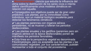 ● Bioclimatología: ciencia que estudia la influencia del
clima sobre la distribución de los seres vivos e intenta
definir científicamente unos modelos climáticos en
relación con aquella.
● Conseguidos sus objetivos puede ser de gran valor
predictivo. Las plantas, por su inmovilidad como
individuos, son un material biológico excelente para
detectar los fenómenos climáticos:
✔ Las plantas perennes con órganos aéreos
persistentes, no se mueven y toleran los periodos
desfavorables.
✔ Las plantas anuales y los geófitos (perennes pero sin
órganos aéreos en la época desfavorable) ponen de
manifiesto los periodos favorables.
● Esta línea en la perspectiva vegetal es denominada
Fitoclimatología, pero es aceptable que las plantas y las
comunidades vegetales, por sus características, puedan
representar a todo el conjunto del ecosistema.
 