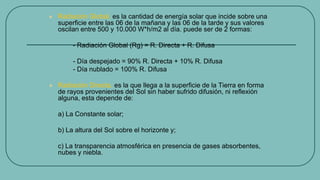  Radiación Global, es la cantidad de energía solar que incide sobre una
superficie entre las 06 de la mañana y las 06 de la tarde y sus valores
oscilan entre 500 y 10.000 W*h/m2 al día. puede ser de 2 formas:
- Radiación Global (Rg) = R. Directa + R. Difusa
- Día despejado = 90% R. Directa + 10% R. Difusa
- Día nublado = 100% R. Difusa
 Radiación Directa, es la que llega a la superficie de la Tierra en forma
de rayos provenientes del Sol sin haber sufrido difusión, ni reflexión
alguna, esta depende de:
a) La Constante solar;
b) La altura del Sol sobre el horizonte y;
c) La transparencia atmosférica en presencia de gases absorbentes,
nubes y niebla.
 