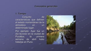 Conceptos generales
1. Tiempo
Conjunto de
características que definen
el estado momentáneo de la
atmósfera en un
determinado lugar.
Por ejemplo: Ayer fue un
día lluvioso en la ciudad de
Pucallpa, la primera
semana de abril hubo
heladas en Puno.
 