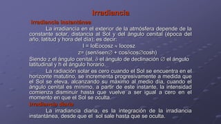 Irradiancia
Irradiancia instantánea
La irradiancía en el exterior de la atmósfera depende de la
constante solar, distancia al Sol y del ángulo cenital (época del
año, latitud y hora del día); es decir:
I = IoEocosz Iocosz
z= (sen sen + cos cos cosh)
Siendo z el ángulo cenital, el ángulo de declinación el ángulo
latitudinal y h el ángulo horario.
La radiación solar es cero cuando el Sol se encuentra en el
horizonte matutino, se incrementa progresivamente a medida que
el Sol se eleva, alcanzando su máximo al medio día, cuando el
ángulo cenital es mínimo, a partir de este instante, la intensidad
comienza disminuir hasta que vuelve a ser igual a cero en el
momento en que el Sol se oculta.
Irradiancia diaria
La irradiancia diaria, es la integración de la irradiancia
instantánea, desde que el sol sale hasta que se oculta.
 