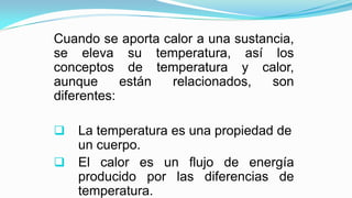 Cuando se aporta calor a una sustancia,
se eleva su temperatura, así los
conceptos de temperatura y calor,
aunque están relacionados, son
diferentes:
r La temperatura es una propiedad de
un cuerpo.
r El calor es un flujo de energía
producido por las diferencias de
temperatura.
 