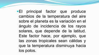 El principal factor que produce
cambios de la temperatura del aire
sobre el planeta es la variación en el
ángulo de incidencia de los rayos
solares, que depende de la latitud.
Este factor hace, por ejemplo, que
las zonas tropicales sean cálidas y
que la temperatura disminuya hacia
los polos.
 