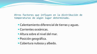 Otros factores que influyen en la distribución de
temperaturas de algún lugar determinado.
 Calentamiento diferencial de tierras y aguas.
 Corrientes oceánicas.
 Altura sobre el nivel del mar.
 Posición geográfica.
 Cobertura nubosa y albedo.
 