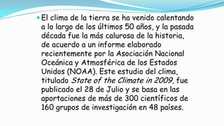 El clima de la tierra se ha venido calentando
a lo largo de los últimos 50 años, y la pasada
década fue la más calurosa de la historia,
de acuerdo a un informe elaborado
recientemente por la Asociación Nacional
Oceánica y Atmosférica de los Estados
Unidos (NOAA). Este estudio del clima,
titulado State of the Climate in 2009, fue
publicado el 28 de Julio y se basa en las
aportaciones de más de 300 científicos de
160 grupos de investigación en 48 países.
 
