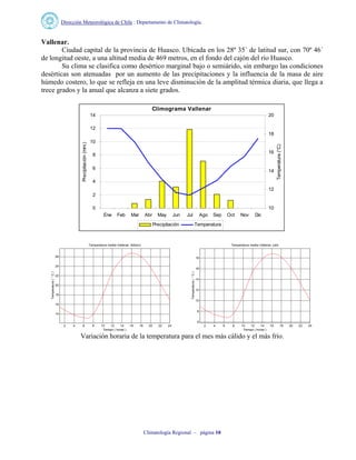Dirección Meteorológica de Chile : Departamento de Climatología.
Climatología Regional – página 10
Vallenar.
Ciudad capital de la provincia de Huasco. Ubicada en los 28º 35´ de latitud sur, con 70º 46´
de longitud oeste, a una altitud media de 469 metros, en el fondo del cajón del río Huasco.
Su clima se clasifica como desértico marginal bajo o semiárido, sin embargo las condiciones
desérticas son atenuadas por un aumento de las precipitaciones y la influencia de la masa de aire
húmedo costero, lo que se refleja en una leve disminución de la amplitud térmica diaria, que llega a
trece grados y la anual que alcanza a siete grados.
Climograma Vallenar
0
2
4
6
8
10
12
14
Ene Feb Mar Abr May Jun Jul Ago Sep Oct Nov Dic
Precipitación(mm.)
10
12
14
16
18
20
Temperatura(°C)
Precipitación Temperatura
2 4 6 8 10 12 14 16 18 20 22 24
14
16
18
20
22
24
26
Temperatura media Vallenar, febrero
Tiempo ( horas )
Temperatura(°C)
2 4 6 8 10 12 14 16 18 20 22 24
6
8
10
12
14
16
18
Temperatura media Vallenar, julio
Tiempo ( horas )
Temperatura(°C)
Variación horaria de la temperatura para el mes más cálido y el más frío.
 
