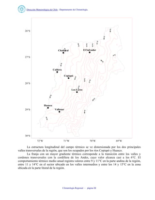 Dirección Meteorológica de Chile : Departamento de Climatología.
Climatología Regional – página 11
El SalvadorChañaral
Copiapó
Los Loros
Vallenar
Caldera
Huasco
72°W 71°W 70°W 69°W
30°S
29°S
28°S
27°S
26°S
La estructura longitudinal del campo térmico se ve distorsionada por los dos principales
valles transversales de la región, que son los ocupados por los ríos Copiapó y Huasco.
La franja con un mayor gradiente térmico corresponde a la transición entre los valles y
cordones transversales con la cordillera de los Andes, cuyo valor alcanza casi a los 6°C. El
comportamiento térmico medio anual registra valores entre 9 y 11°C en la parte andina de la región,
entre 11 y 14°C en el sector ubicado en los valles intermedios y entre los 14 y 15°C en la zona
ubicada en la parte litoral de la región.
 