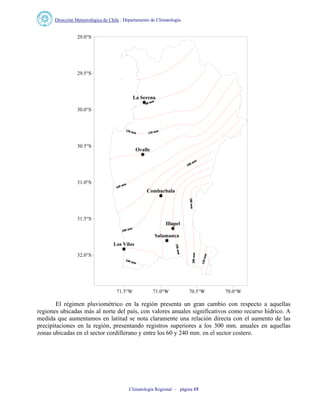 Dirección Meteorológica de Chile : Departamento de Climatología.
Climatología Regional – página 15
La Serena
Combarbala
Salamanca
Ovalle
Illapel
Los Vilos
71.5°W 71.0°W 70.5°W 70.0°W
32.0°S
31.5°S
31.0°S
30.5°S
30.0°S
29.5°S
29.0°S
El régimen pluviométrico en la región presenta un gran cambio con respecto a aquellas
regiones ubicadas más al norte del país, con valores anuales significativos como recurso hídrico. A
medida que aumentamos en latitud se nota claramente una relación directa con el aumento de las
precipitaciones en la región, presentando registros superiores a los 300 mm. anuales en aquellas
zonas ubicadas en el sector cordillerano y entre los 60 y 240 mm. en el sector costero.
 