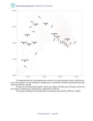 Dirección Meteorológica de Chile : Departamento de Climatología.
Climatología Regional – página 19
CabildoLa Ligua
San Felipe
Quintero
Los Andes
Saladillo
LimacheValparaiso
Quilpue
San Antonio
71.5°W 71.0°W 70.5°W 70.0°W
34.0°S
33.5°S
33.0°S
32.5°S
32.0°S
El comportamiento de las precipitaciones anuales en la región presenta valores significativos
en el sector costero, los que aumentan a medida que se incrementa la latitud, alcanzando hasta más
allá de los 400 mm. anuales.
En tanto, la zona intermedia registra valores que aunque más bajos que en la parte costera sur
de la región, no dejan de ser significativos, superando los 300 mm.
En su parte cordillerana, la precipitación se incrementa más allá de los 600 mm. anuales.
 