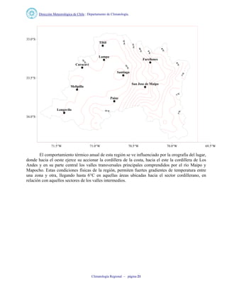Dirección Meteorológica de Chile : Departamento de Climatología.
Climatología Regional – página 21
Longovilo
Tiltil
Curacavi
Lampa
Farellones
Melipilla
Paine
San Jose de Maipo
Santiago
71.5°W 71.0°W 70.5°W 70.0°W 69.5°W
34.0°S
33.5°S
33.0°S
El comportamiento térmico anual de esta región se ve influenciado por la orografía del lugar,
donde hacia el oeste ejerce su accionar la cordillera de la costa, hacia el este la cordillera de Los
Andes y en su parte central los valles transversales principales comprendidos por el río Maipo y
Mapocho. Estas condiciones físicas de la región, permiten fuertes gradientes de temperatura entre
una zona y otra, llegando hasta 6°C en aquellas áreas ubicadas hacia el sector cordillerano, en
relación con aquellos sectores de los valles intermedios.
 