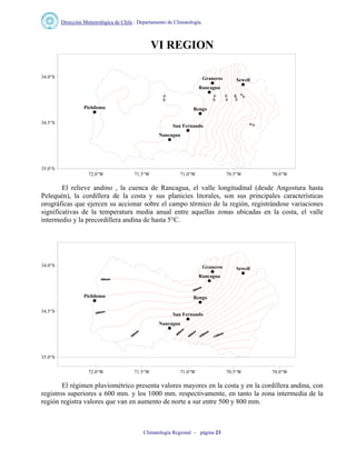 Dirección Meteorológica de Chile : Departamento de Climatología.
Climatología Regional – página 23
VI REGION
Graneros Sewell
Rengo
Nancagua
Rancagua
San Fernando
Pichilemu
72.0°W 71.5°W 71.0°W 70.5°W 70.0°W
35.0°S
34.5°S
34.0°S
El relieve andino , la cuenca de Rancagua, el valle longitudinal (desde Angostura hasta
Pelequén), la cordillera de la costa y sus planicies litorales, son sus principales características
orográficas que ejercen su accionar sobre el campo térmico de la región, registrándose variaciones
significativas de la temperatura media anual entre aquellas zonas ubicadas en la costa, el valle
intermedio y la precordillera andina de hasta 5°C.
Graneros Sewell
Rengo
Nancagua
Rancagua
San Fernando
Pichilemu
72.0°W 71.5°W 71.0°W 70.5°W 70.0°W
35.0°S
34.5°S
34.0°S
El régimen pluviométrico presenta valores mayores en la costa y en la cordillera andina, con
registros superiores a 600 mm. y los 1000 mm. respectivamente, en tanto la zona intermedia de la
región registra valores que van en aumento de norte a sur entre 500 y 800 mm.
 