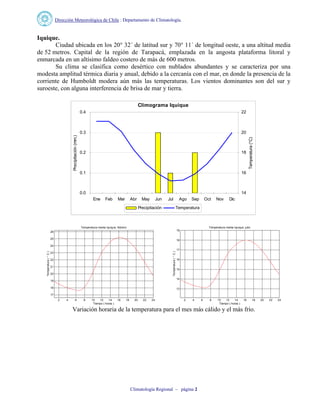 Dirección Meteorológica de Chile : Departamento de Climatología.
Climatología Regional – página 2
Iquique.
Ciudad ubicada en los 20° 32´ de latitud sur y 70° 11´ de longitud oeste, a una altitud media
de 52 metros. Capital de la región de Tarapacá, emplazada en la angosta plataforma litoral y
enmarcada en un altísimo faldeo costero de más de 600 metros.
Su clima se clasifica como desértico con nublados abundantes y se caracteriza por una
modesta amplitud térmica diaria y anual, debido a la cercanía con el mar, en donde la presencia de la
corriente de Humboldt modera aún más las temperaturas. Los vientos dominantes son del sur y
suroeste, con alguna interferencia de brisa de mar y tierra.
Climograma Iquique
0.0
0.1
0.2
0.3
0.4
Ene Feb Mar Abr May Jun Jul Ago Sep Oct Nov Dic
Precipitación(mm.)
14
16
18
20
22
Temperatura(°C)
Precipitación Temperatura
2 4 6 8 10 12 14 16 18 20 22 24
17
18
19
20
21
22
23
24
25
26
Temperatura media Iquique, febrero
Tiempo ( horas )
Temperatura(°C)
2 4 6 8 10 12 14 16 18 20 22 24
13
14
15
16
17
18
19
Temperatura media Iquique, julio
Tiempo ( horas )
Temperatura(°C)
Variación horaria de la temperatura para el mes más cálido y el más frío.
 