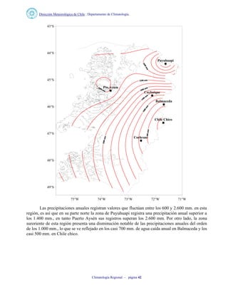 Dirección Meteorológica de Chile : Departamento de Climatología.
Climatología Regional – página 42
Puyuhuapi
Pto.Aysen
Coyhaique
Balmaceda
Chile Chico
Cochrane
75°W 74°W 73°W 72°W 71°W
49°S
48°S
47°S
46°S
45°S
44°S
43°S
Las precipitaciones anuales registran valores que fluctúan entre los 600 y 2.600 mm. en esta
región, es así que en su parte norte la zona de Puyuhuapi registra una precipitación anual superior a
los 1.400 mm., en tanto Puerto Aysén sus registros superan los 2.600 mm. Por otro lado, la zona
suroriente de esta región presenta una disminución notable de las precipitaciones anuales del orden
de los 1.000 mm., lo que se ve reflejado en los casi 700 mm. de agua caída anual en Balmaceda y los
casi 500 mm. en Chile chico.
 