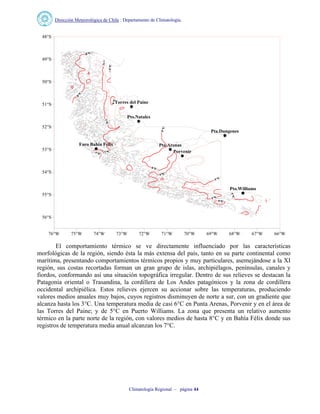 Dirección Meteorológica de Chile : Departamento de Climatología.
Climatología Regional – página 44
Pta.Dungenes
Faro Bahia Felix Pta.Arenas
Pto.Williams
Porvenir
Pto.Natales
Torres del Paine
76°W 75°W 74°W 73°W 72°W 71°W 70°W 69°W 68°W 67°W 66°W
56°S
55°S
54°S
53°S
52°S
51°S
50°S
49°S
48°S
El comportamiento térmico se ve directamente influenciado por las características
morfológicas de la región, siendo ésta la más extensa del país, tanto en su parte continental como
marítima, presentando comportamientos térmicos propios y muy particulares, asemejándose a la XI
región, sus costas recortadas forman un gran grupo de islas, archipiélagos, penínsulas, canales y
fiordos, conformando así una situación topográfica irregular. Dentro de sus relieves se destacan la
Patagonia oriental o Trasandina, la cordillera de Los Andes patagónicos y la zona de cordillera
occidental archipiélica. Estos relieves ejercen su accionar sobre las temperaturas, produciendo
valores medios anuales muy bajos, cuyos registros disminuyen de norte a sur, con un gradiente que
alcanza hasta los 3°C. Una temperatura media de casi 6°C en Punta Arenas, Porvenir y en el área de
las Torres del Paine; y de 5°C en Puerto Williams. La zona que presenta un relativo aumento
térmico en la parte norte de la región, con valores medios de hasta 8°C y en Bahía Félix donde sus
registros de temperatura media anual alcanzan los 7°C.
 