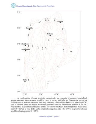 Dirección Meteorológica de Chile : Departamento de Climatología.
Climatología Regional – página 7
Ascotan
Calama
Antofagasta
Tocopilla
Mejillones
Taltal
71°W 70°W 69°W 68°W
26°S
25°S
24°S
23°S
22°S
21°S
La configuración térmica continúa manteniendo una marcada orientación longitudinal,
aunque destacan algunos rasgos notables, como la cuenca del Salar de Atacama (al sureste de
Calama) que se presenta como una zona muy isotermal y la cordillera Domeyko, sobre los 69°W,
que se observa como una región de intenso gradiente zonal de temperatura, superior a los 7°C,
registrándose en el sector cordillerano andino los valores más bajos de la temperatura media anual
(entre 8 y 10°C); la zona de los valles intermedios registros entre 10 y 13°C y en el sector ubicado
en el litoral valores entre 13 y 15°C.
 