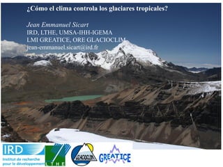 ¿Cómo el clima controla los glaciares tropicales?
Jean Emmanuel Sicart
IRD, LTHE, UMSA-IHH-IGEMA
LMI GREATICE, ORE GLACIOCLIM
jean-emmanuel.sicart@ird.fr
 