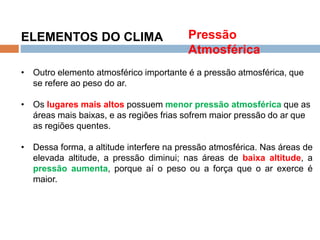 Os Fatores e Elementos do Clima
ELEMENTOS DO CLIMA
• Outro elemento atmosférico importante é a pressão atmosférica, que
se refere ao peso do ar.
• Os lugares mais altos possuem menor pressão atmosférica que as
áreas mais baixas, e as regiões frias sofrem maior pressão do ar que
as regiões quentes.
• Dessa forma, a altitude interfere na pressão atmosférica. Nas áreas de
elevada altitude, a pressão diminui; nas áreas de baixa altitude, a
pressão aumenta, porque aí o peso ou a força que o ar exerce é
maior.
Pressão
Atmosférica
 