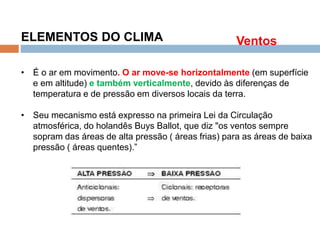 Os Fatores e Elementos do Clima
ELEMENTOS DO CLIMA
• É o ar em movimento. O ar move-se horizontalmente (em superfície
e em altitude) e também verticalmente, devido às diferenças de
temperatura e de pressão em diversos locais da terra.
• Seu mecanismo está expresso na primeira Lei da Circulação
atmosférica, do holandês Buys Ballot, que diz "os ventos sempre
sopram das áreas de alta pressão ( áreas frias) para as áreas de baixa
pressão ( áreas quentes).”
Ventos
 