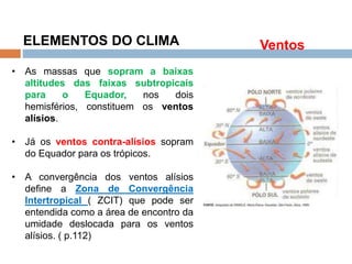 Os Fatores e Elementos do Clima
ELEMENTOS DO CLIMA
• As massas que sopram a baixas
altitudes das faixas subtropicais
para o Equador, nos dois
hemisférios, constituem os ventos
alísios.
• Já os ventos contra-alísios sopram
do Equador para os trópicos.
• A convergência dos ventos alísios
define a Zona de Convergência
Intertropical ( ZCIT) que pode ser
entendida como a área de encontro da
umidade deslocada para os ventos
alísios. ( p.112)
Ventos
 