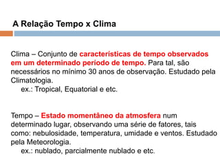 3.2 As Estruturas e as Formas de Relevo
A Relação Tempo x Clima
Clima – Conjunto de características de tempo observados
em um determinado período de tempo. Para tal, são
necessários no mínimo 30 anos de observação. Estudado pela
Climatologia.
ex.: Tropical, Equatorial e etc.
Tempo – Estado momentâneo da atmosfera num
determinado lugar, observando uma série de fatores, tais
como: nebulosidade, temperatura, umidade e ventos. Estudado
pela Meteorologia.
ex.: nublado, parcialmente nublado e etc.
 