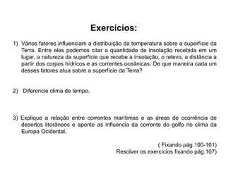 Exercícios:
1) Vários fatores influenciam a distribuição da temperatura sobre a superfície da
Terra. Entre eles podemos citar a quantidade de insolação recebida em um
lugar, a natureza da superfície que recebe a insolação, o relevo, a distância a
partir dos corpos hídricos e as correntes oceânicas. De que maneira cada um
desses fatores atua sobre a superfície da Terra?
2) Diferencie clima de tempo.
3) Explique a relação entre correntes marítimas e as áreas de ocorrência de
desertos litorâneos e aponte as influencia da corrente do golfo no clima da
Europa Ocidental.
( Fixando pág.100-101)
Resolver os exercícios fixando pág.107)
 