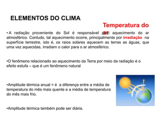 ELEMENTOS DO CLIMA
Temperatura do
ar
• A radiação proveniente do Sol é responsável pelo aquecimento do ar
atmosférico. Contudo, tal aquecimento ocorre, principalmente por irradiação na
superfície terrestre, isto é, os raios solares aquecem as terras as águas, que
uma vez aquecidas, irradiam o calor para o ar atmosférico.
•O fenômeno relacionado ao aquecimento da Terra por meio da radiação é o
efeito estufa – que é um fenômeno natural
•Amplitude térmica anual = é a diferença entre a média de
temperatura do mês mais quente e a média de temperatura
do mês mais frio.
•Amplitude térmica também pode ser diária.
 
